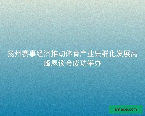 扬州赛事经济推动体育产业集群化发展高峰恳谈会成功举办