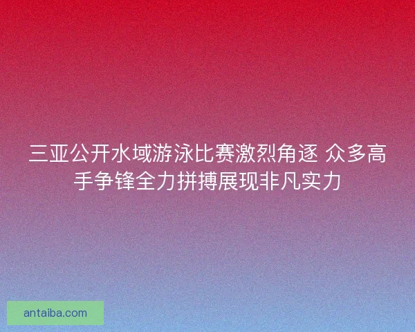 三亚公开水域游泳比赛激烈角逐 众多高手争锋全力拼搏展现非凡实力 三亚公开水域游泳比赛激烈角逐 众多高手争锋全力拼搏展现非凡实力