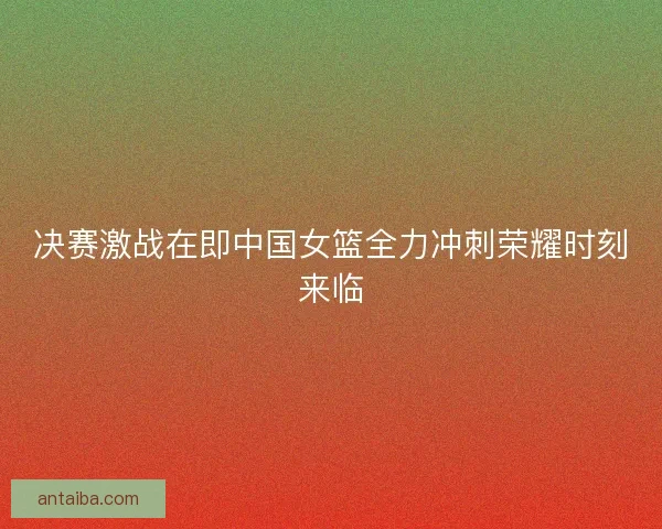 决赛激战在即中国女篮全力冲刺荣耀时刻来临 决赛激战在即中国女篮全力冲刺荣耀时刻来临